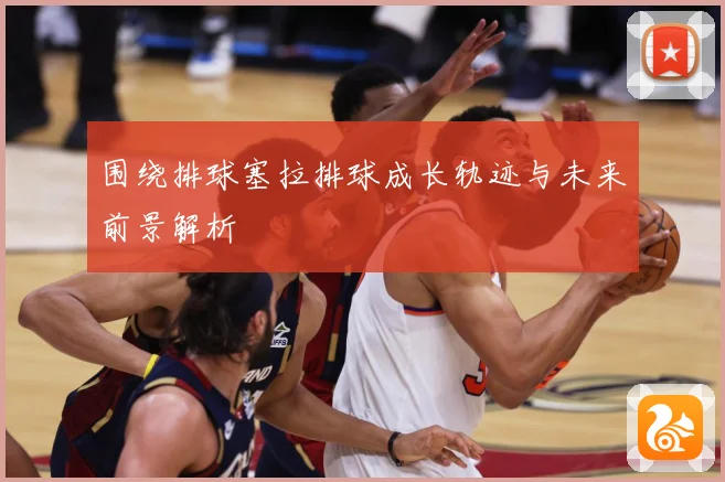 围绕排球塞拉排球成长轨迹与未来前景解析