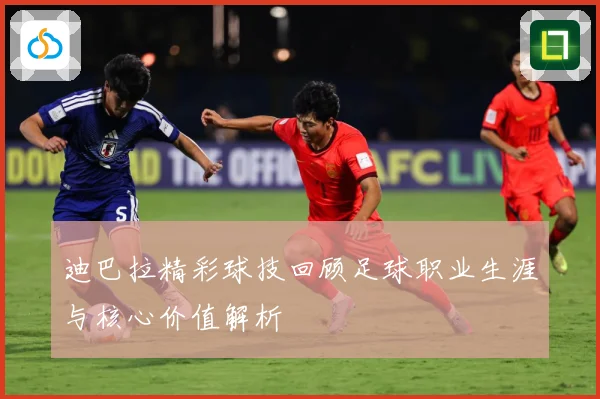 迪巴拉精彩球技回顾足球职业生涯与核心价值解析