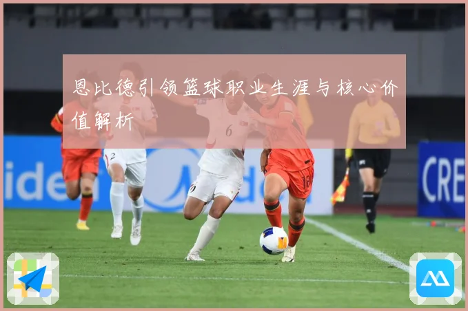 恩比德引领篮球职业生涯与核心价值解析