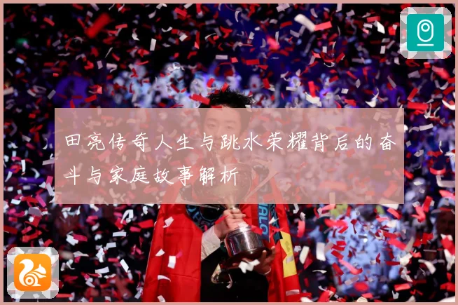 田亮传奇人生与跳水荣耀背后的奋斗与家庭故事解析